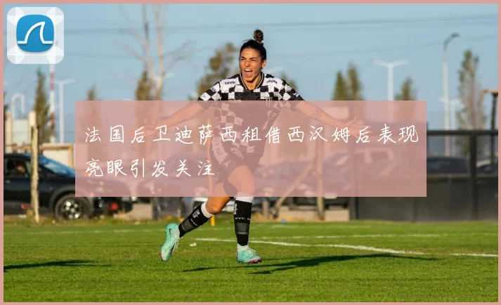法国后卫迪萨西租借西汉姆后表现亮眼引发关注