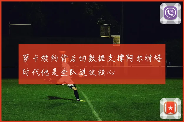 萨卡续约背后的数据支撑阿尔特塔时代他是全队进攻核心