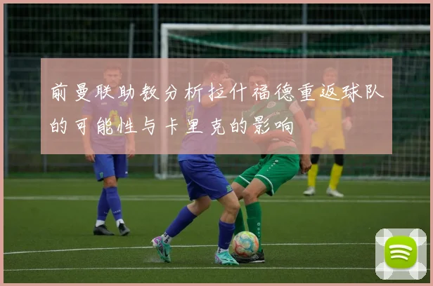 前曼联助教分析拉什福德重返球队的可能性与卡里克的影响