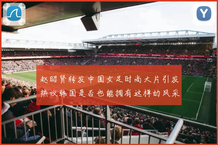 赵昭贤转发中国女足时尚大片引发热议韩国是否也能拥有这样的风采