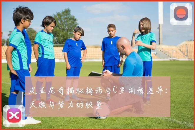 皮亚尼奇揭秘梅西与C罗训练差异：天赋与努力的较量