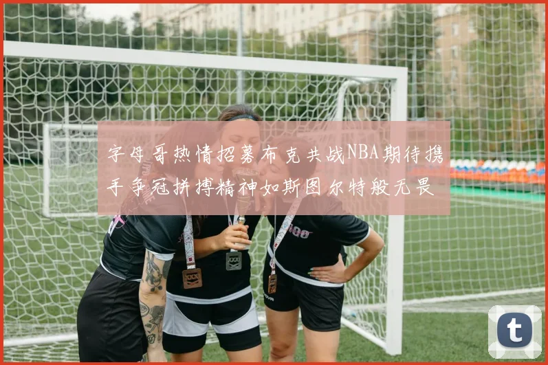 字母哥热情招募布克共战NBA期待携手争冠拼搏精神如斯图尔特般无畏