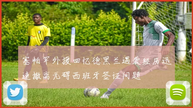 塞帕罕外援回忆德黑兰遇袭经历迅速撤离无碍西班牙签证问题