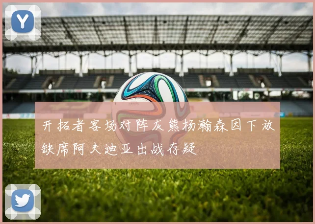 开拓者客场对阵灰熊杨瀚森因下放缺席阿夫迪亚出战存疑