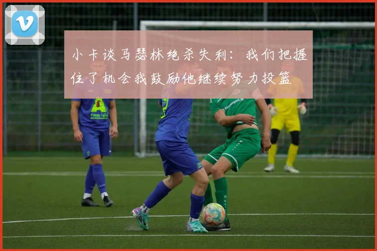 小卡谈马瑟林绝杀失利：我们把握住了机会我鼓励他继续努力投篮