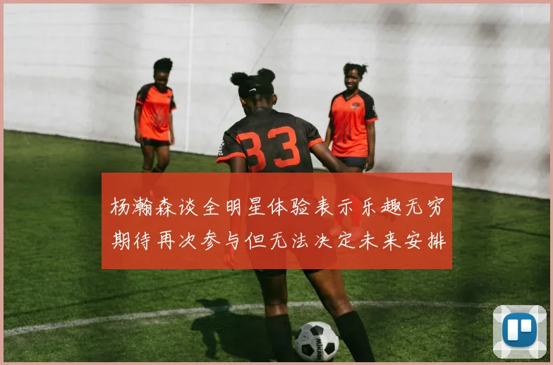 杨瀚森谈全明星体验表示乐趣无穷期待再次参与但无法决定未来安排