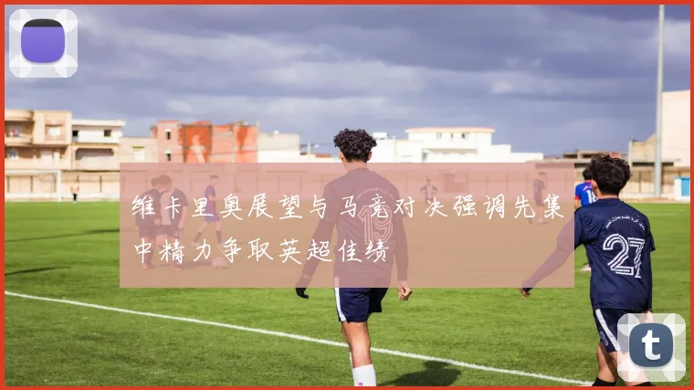 维卡里奥展望与马竞对决强调先集中精力争取英超佳绩