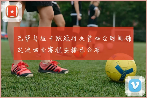 巴萨与纽卡欧冠对决首回合时间确定次回合赛程安排已公布