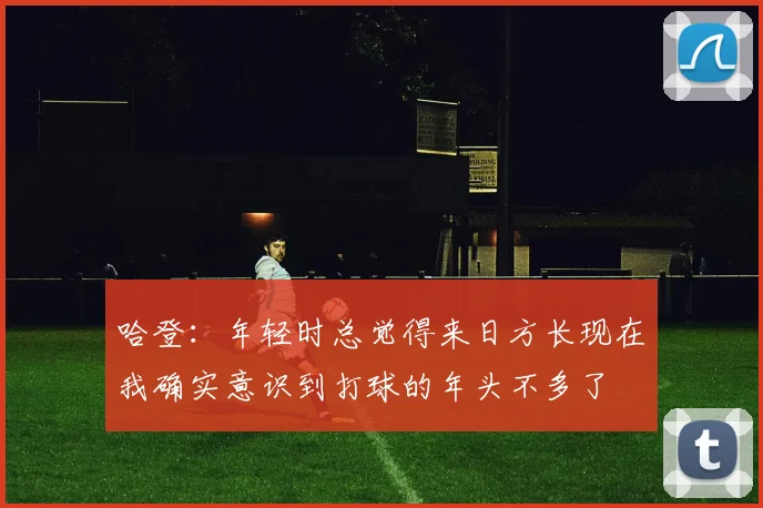 哈登：年轻时总觉得来日方长现在我确实意识到打球的年头不多了