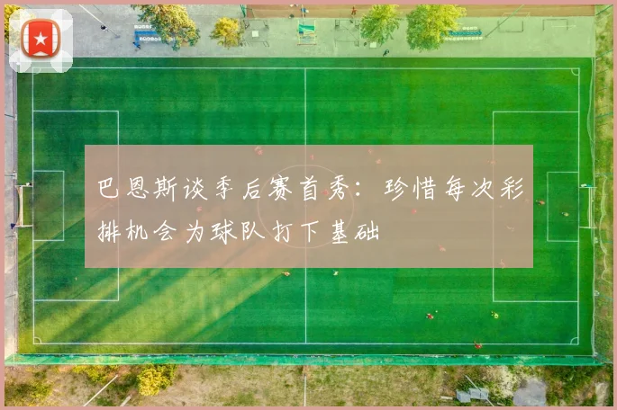 巴恩斯谈季后赛首秀：珍惜每次彩排机会为球队打下基础