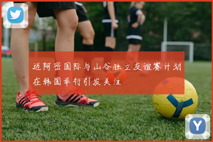迈阿密国际与山谷独立友谊赛计划在韩国举行引发关注