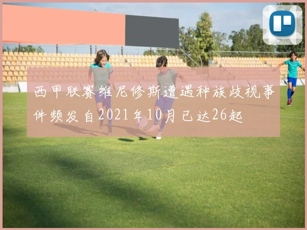 西甲联赛维尼修斯遭遇种族歧视事件频发自2021年10月已达26起