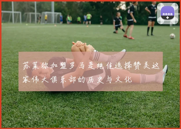 苏莱称加盟罗马是绝佳选择赞美这家伟大俱乐部的历史与文化