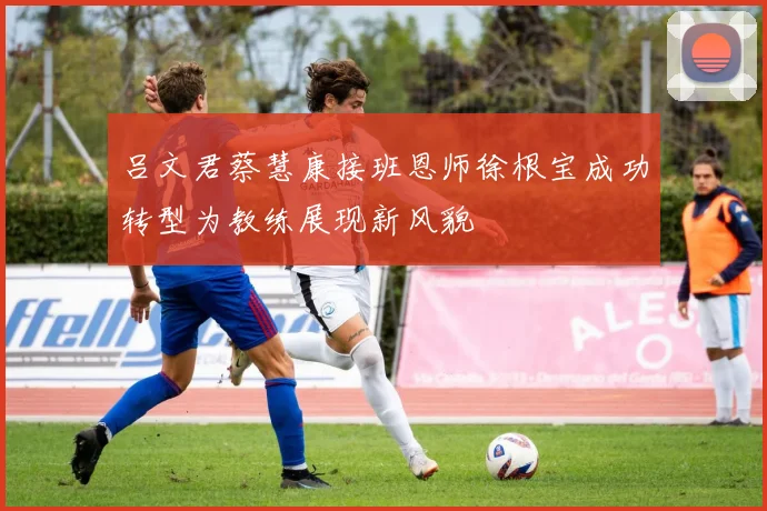 吕文君蔡慧康接班恩师徐根宝成功转型为教练展现新风貌